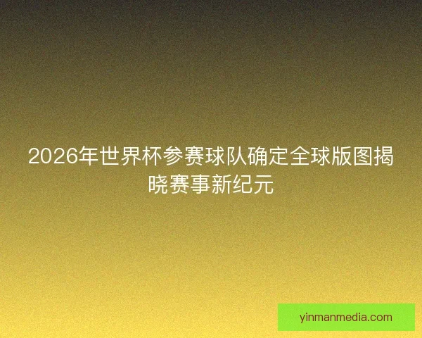 2026年世界杯参赛球队确定全球版图揭晓赛事新纪元