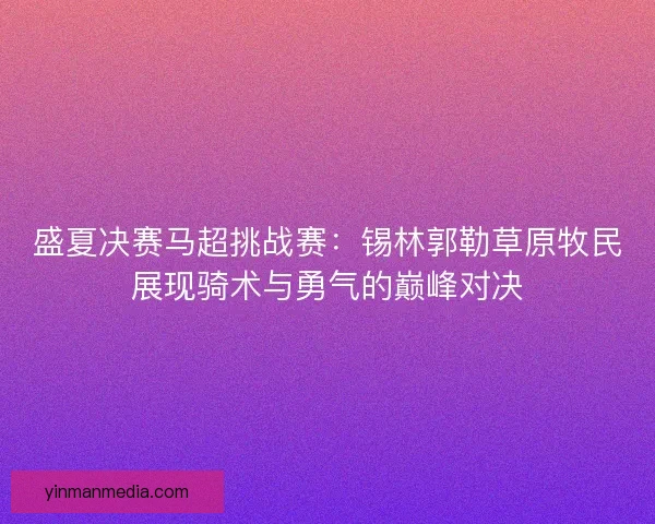 盛夏决赛马超挑战赛：锡林郭勒草原牧民展现骑术与勇气的巅峰对决