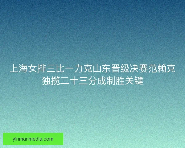 上海女排三比一力克山东晋级决赛范赖克独揽二十三分成制胜关键