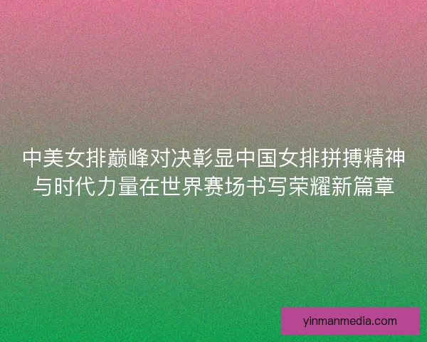 中美女排巅峰对决彰显中国女排拼搏精神与时代力量在世界赛场书写荣耀新篇章