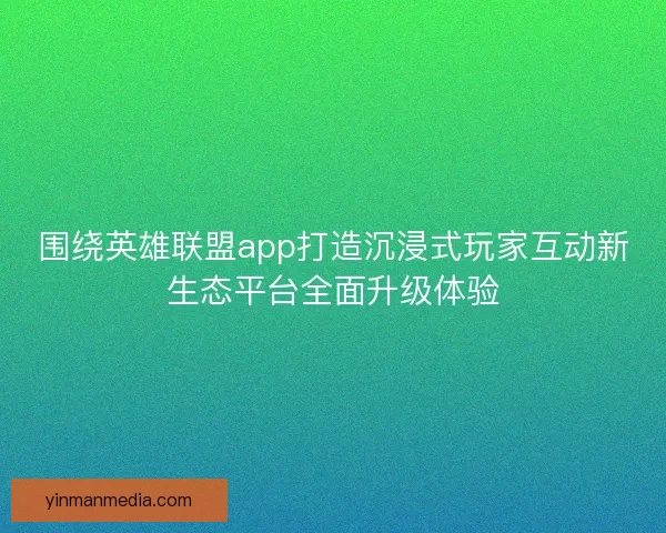 围绕英雄联盟app打造沉浸式玩家互动新生态平台全面升级体验