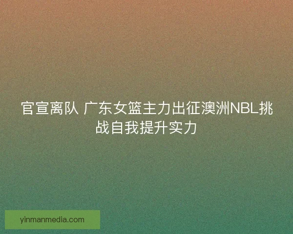 官宣离队 广东女篮主力出征澳洲NBL挑战自我提升实力