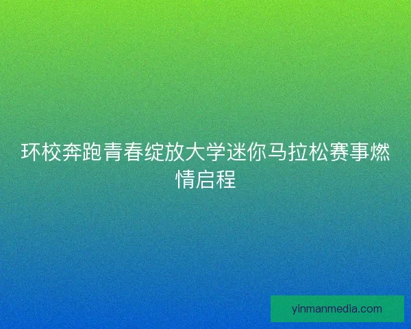 环校奔跑青春绽放大学迷你马拉松赛事燃情启程
