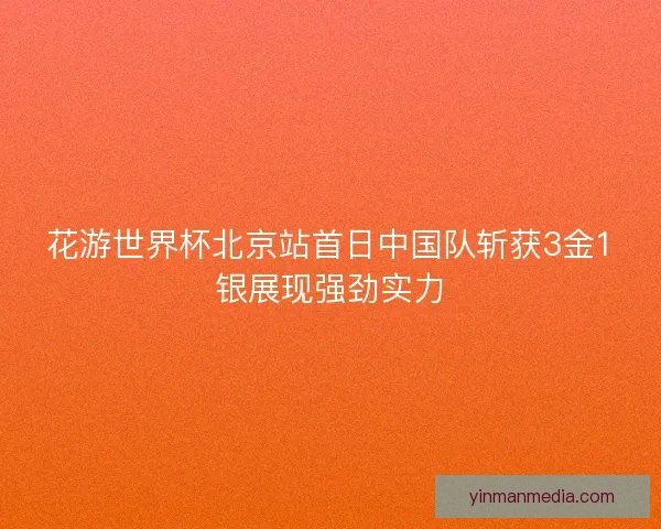 花游世界杯北京站首日中国队斩获3金1银展现强劲实力