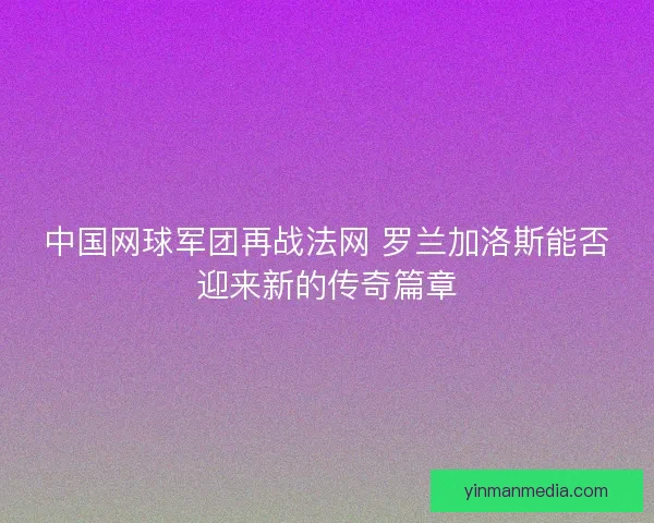 中国网球军团再战法网 罗兰加洛斯能否迎来新的传奇篇章