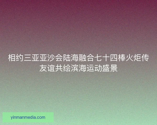 相约三亚亚沙会陆海融合七十四棒火炬传友谊共绘滨海运动盛景