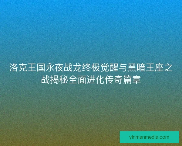 洛克王国永夜战龙终极觉醒与黑暗王座之战揭秘全面进化传奇篇章