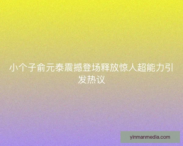 小个子俞元泰震撼登场释放惊人超能力引发热议