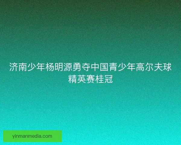 济南少年杨明源勇夺中国青少年高尔夫球精英赛桂冠