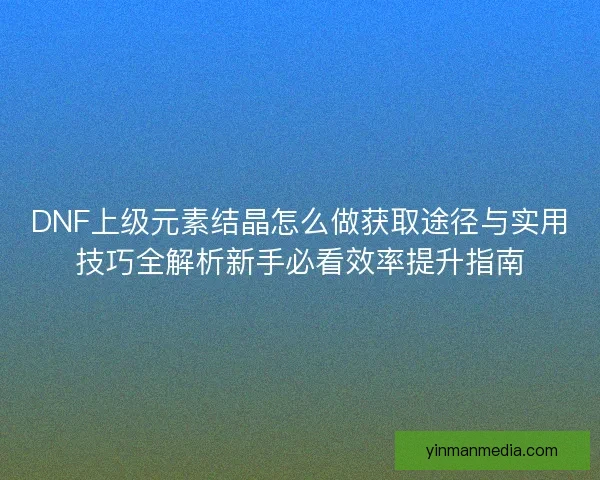 DNF上级元素结晶怎么做获取途径与实用技巧全解析新手必看效率提升指南