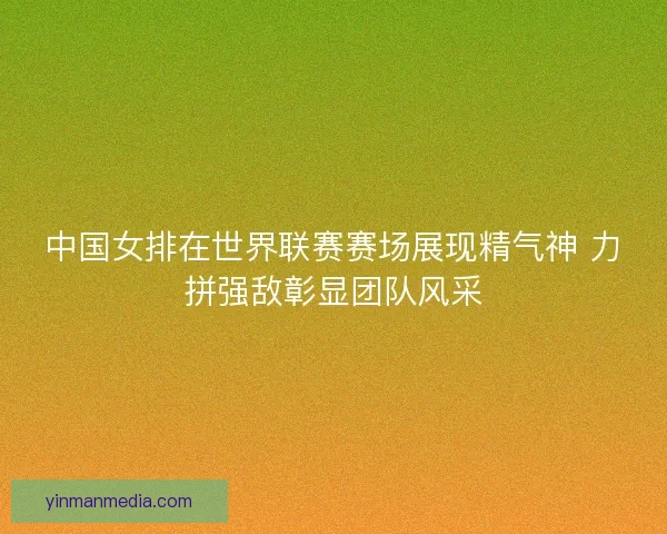 中国女排在世界联赛赛场展现精气神 力拼强敌彰显团队风采