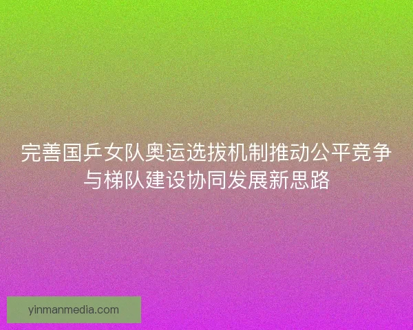 完善国乒女队奥运选拔机制推动公平竞争与梯队建设协同发展新思路