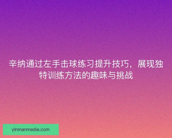 辛纳通过左手击球练习提升技巧，展现独特训练方法的趣味与挑战
