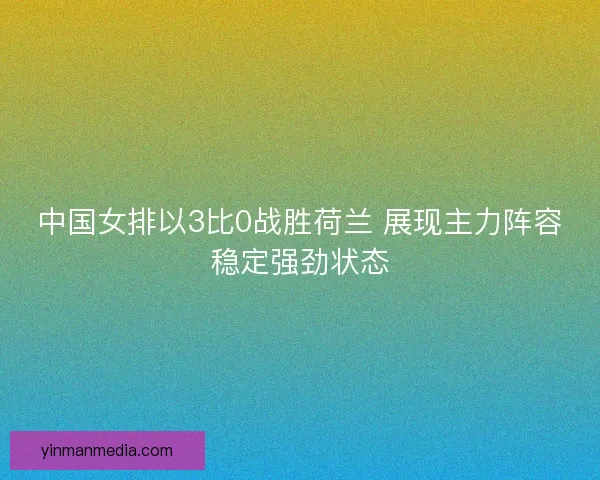 中国女排以3比0战胜荷兰 展现主力阵容稳定强劲状态