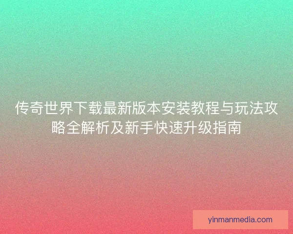 传奇世界下载最新版本安装教程与玩法攻略全解析及新手快速升级指南