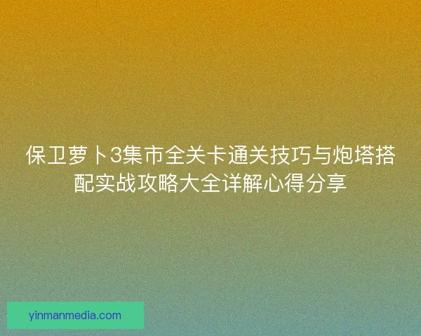 保卫萝卜3集市全关卡通关技巧与炮塔搭配实战攻略大全详解心得分享