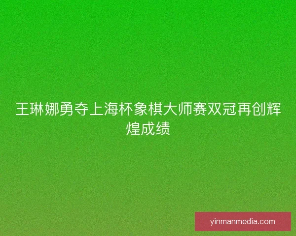 王琳娜勇夺上海杯象棋大师赛双冠再创辉煌成绩