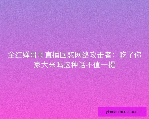 全红婵哥哥直播回怼网络攻击者：吃了你家大米吗这种话不值一提